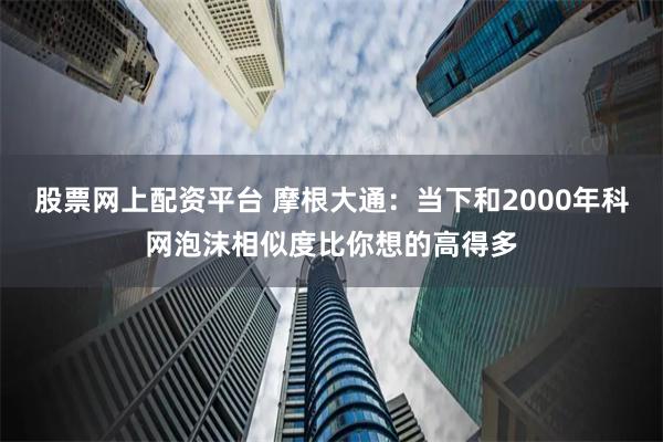 股票网上配资平台 摩根大通：当下和2000年科网泡沫相似度比你想的高得多