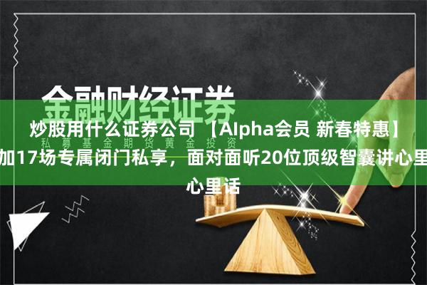炒股用什么证券公司 【AIpha会员 新春特惠】参加17场专属闭门私享，面对面听20位顶级智囊讲心里话