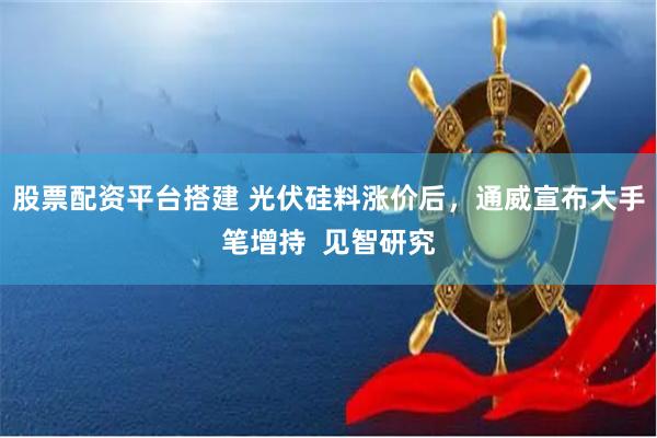 股票配资平台搭建 光伏硅料涨价后，通威宣布大手笔增持  见智研究