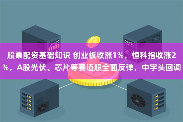 股票配资基础知识 创业板收涨1%，恒科指收涨2%，A股光伏、芯片等赛道股全面反弹，中字头回调
