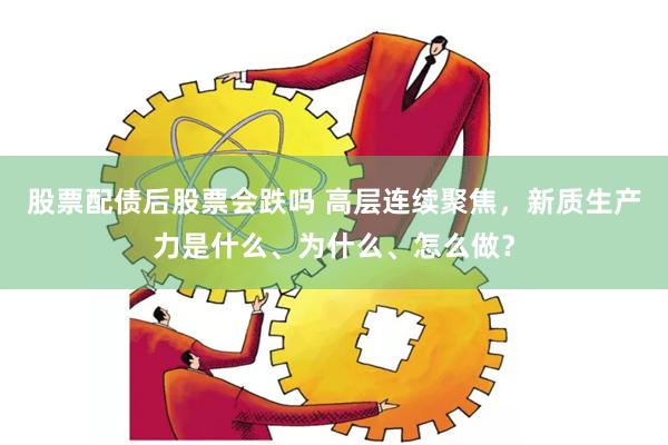 股票配债后股票会跌吗 高层连续聚焦，新质生产力是什么、为什么、怎么做？