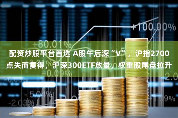 配资炒股平台首选 A股午后深“V”，沪指2700点失而复得，沪深300ETF放量，权重股尾盘拉升