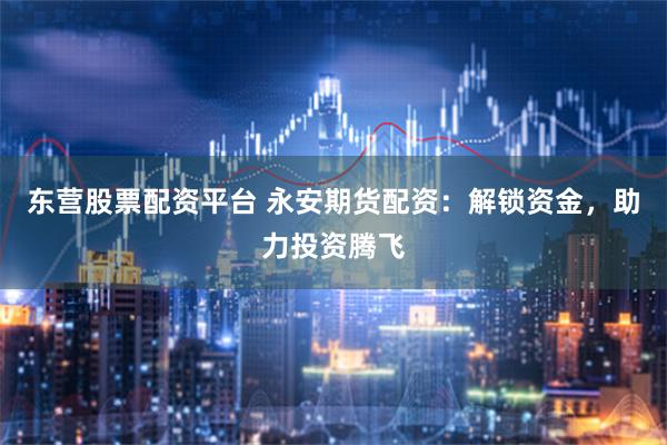 东营股票配资平台 永安期货配资：解锁资金，助力投资腾飞