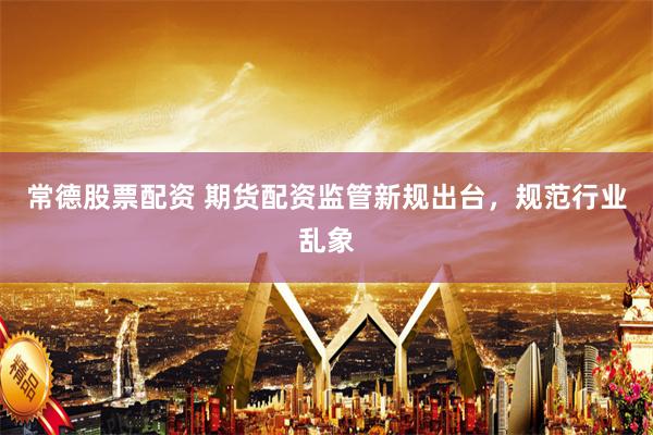 常德股票配资 期货配资监管新规出台，规范行业乱象