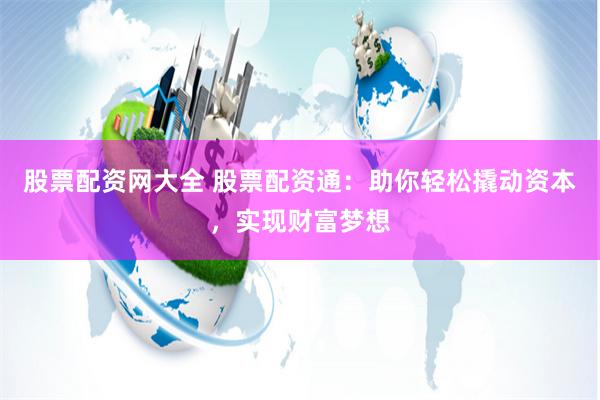 股票配资网大全 股票配资通：助你轻松撬动资本，实现财富梦想