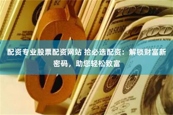 配资专业股票配资网站 拾必选配资：解锁财富新密码，助您轻松致富