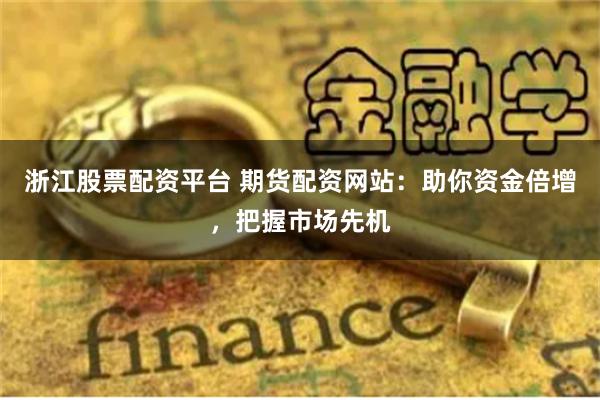 浙江股票配资平台 期货配资网站：助你资金倍增，把握市场先机