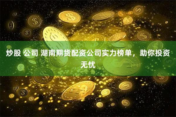 炒股 公司 湖南期货配资公司实力榜单，助你投资无忧