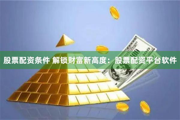 股票配资条件 解锁财富新高度：股票配资平台软件