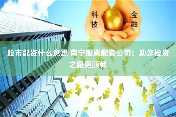 股市配资什么意思 南宁股票配资公司：助您投资之路更顺畅