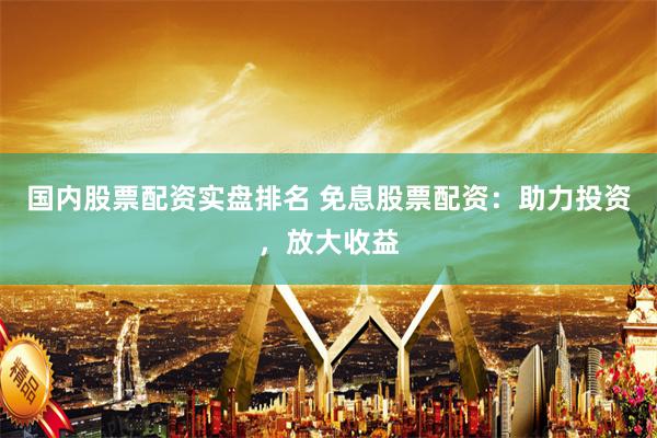 国内股票配资实盘排名 免息股票配资：助力投资，放大收益