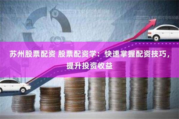 苏州股票配资 股票配资学：快速掌握配资技巧，提升投资收益