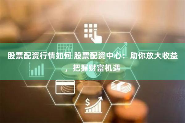 股票配资行情如何 股票配资中心：助你放大收益，把握财富机遇