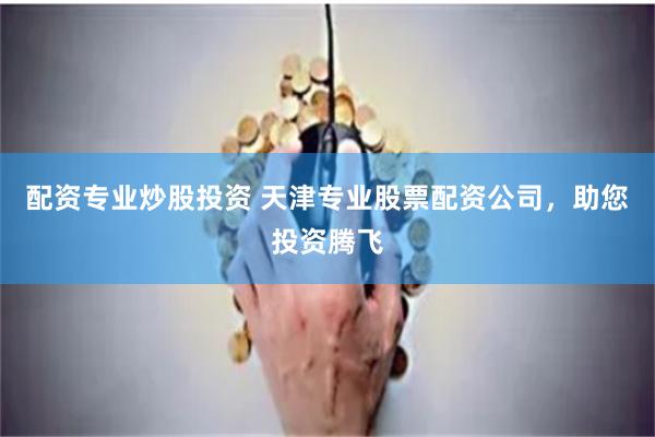配资专业炒股投资 天津专业股票配资公司，助您投资腾飞