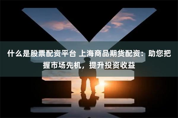 什么是股票配资平台 上海商品期货配资：助您把握市场先机，提升投资收益