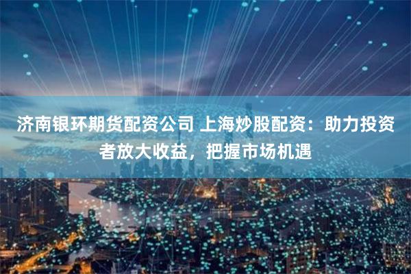 济南银环期货配资公司 上海炒股配资：助力投资者放大收益，把握市场机遇