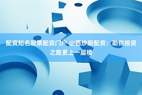 配资知名股票配资门户 山西炒股配资：助你投资之路更上一层楼