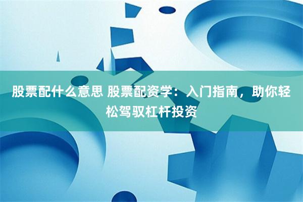 股票配什么意思 股票配资学：入门指南，助你轻松驾驭杠杆投资