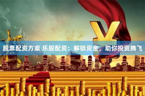 股票配资方案 乐股配资：解锁资金，助你投资腾飞