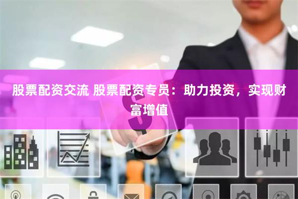股票配资交流 股票配资专员：助力投资，实现财富增值