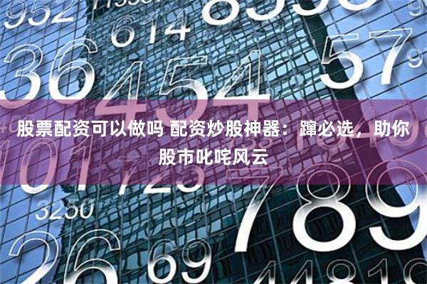 股票配资可以做吗 配资炒股神器：蹿必选，助你股市叱咤风云
