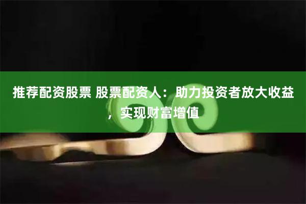 推荐配资股票 股票配资人：助力投资者放大收益，实现财富增值