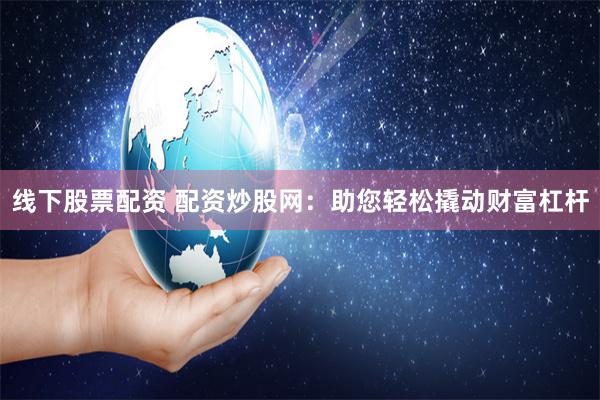 线下股票配资 配资炒股网：助您轻松撬动财富杠杆