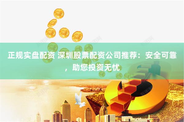 正规实盘配资 深圳股票配资公司推荐：安全可靠，助您投资无忧