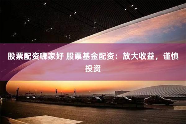 股票配资哪家好 股票基金配资：放大收益，谨慎投资