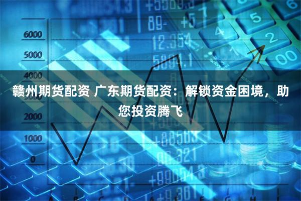 赣州期货配资 广东期货配资：解锁资金困境，助您投资腾飞