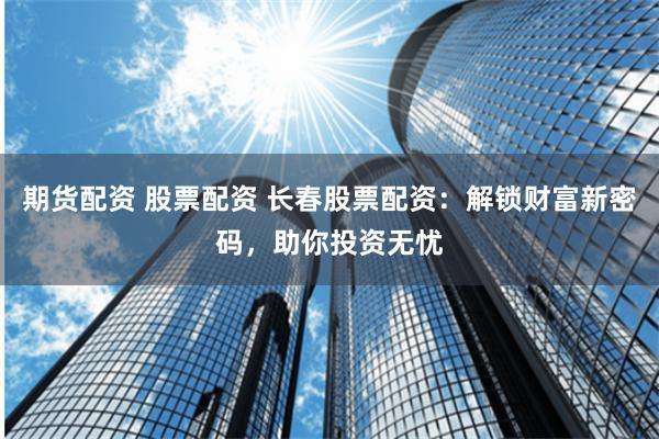 期货配资 股票配资 长春股票配资：解锁财富新密码，助你投资无忧